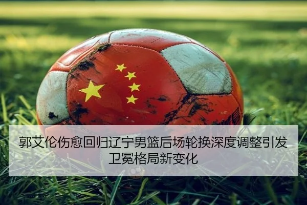 郭艾伦伤愈回归辽宁男篮后场轮换深度调整引发卫冕格局新变化
