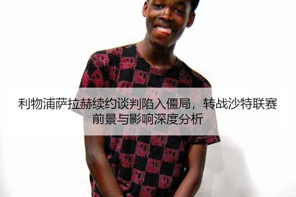 利物浦萨拉赫续约谈判陷入僵局，转战沙特联赛前景与影响深度分析