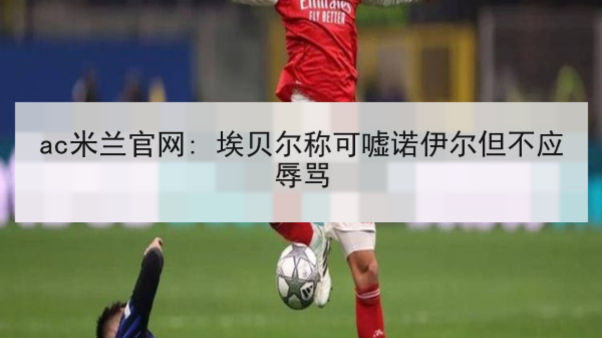 ac米兰官网: 埃贝尔称可嘘诺伊尔但不应辱骂（A.C. Milan）