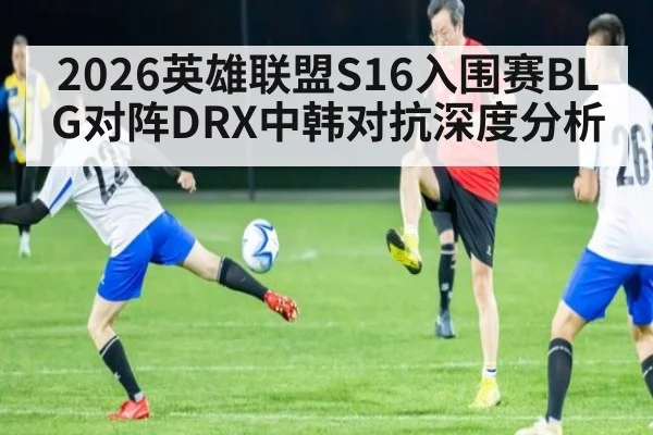 2026英雄联盟S16入围赛BLG对阵DRX中韩对抗深度分析